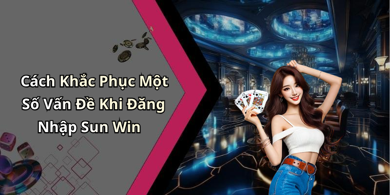 Cách Khắc Phục Một Số Vấn Đề Khi Đăng Nhập Sun Win